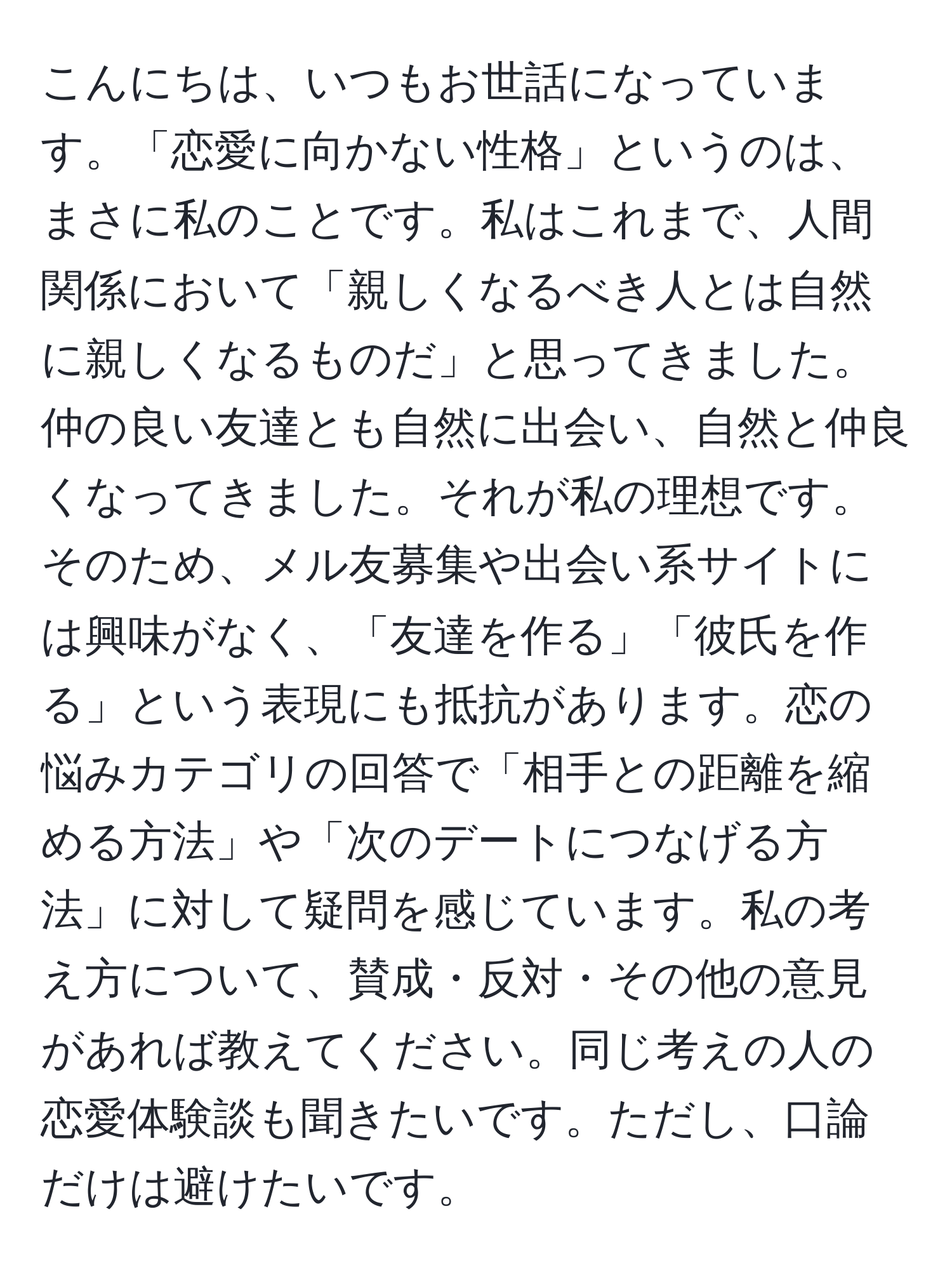 こんにちは、いつもお世話になっています。「恋愛に向かない性格」というのは、まさに私のことです。私はこれまで、人間関係において「親しくなるべき人とは自然に親しくなるものだ」と思ってきました。仲の良い友達とも自然に出会い、自然と仲良くなってきました。それが私の理想です。そのため、メル友募集や出会い系サイトには興味がなく、「友達を作る」「彼氏を作る」という表現にも抵抗があります。恋の悩みカテゴリの回答で「相手との距離を縮める方法」や「次のデートにつなげる方法」に対して疑問を感じています。私の考え方について、賛成・反対・その他の意見があれば教えてください。同じ考えの人の恋愛体験談も聞きたいです。ただし、口論だけは避けたいです。