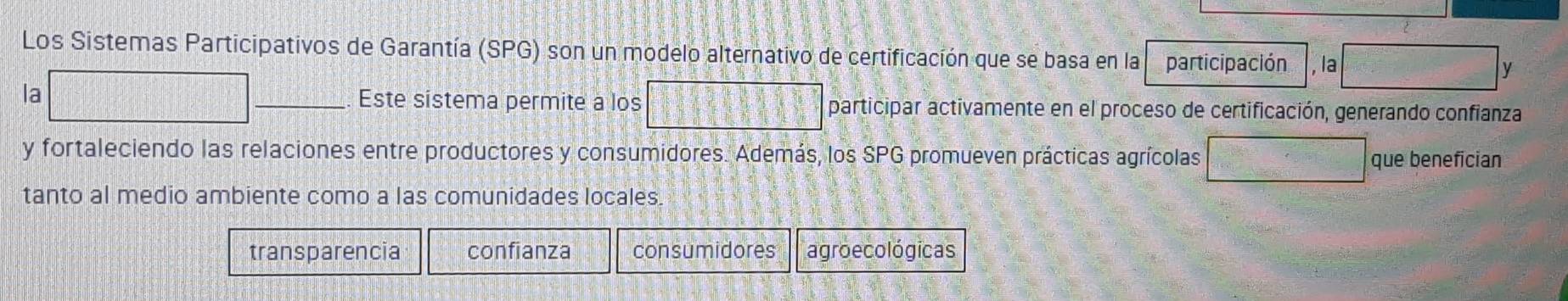 Los Sistemas Participativos de Garantía (SPG) son un modelo alternativo de certificación que se basa en la participación , la frac 10/2 y
la □ Este sistema permite a los □ participar activamente en el proceso de certificación, generando confianza
y fortaleciendo las relaciones entre productores y consumidores. Además, los SPG promueven prácticas agrícolas □ =□° que benefician
tanto al medio ambiente como a las comunidades locales.
transparencia confianza consumidores agroecológicas