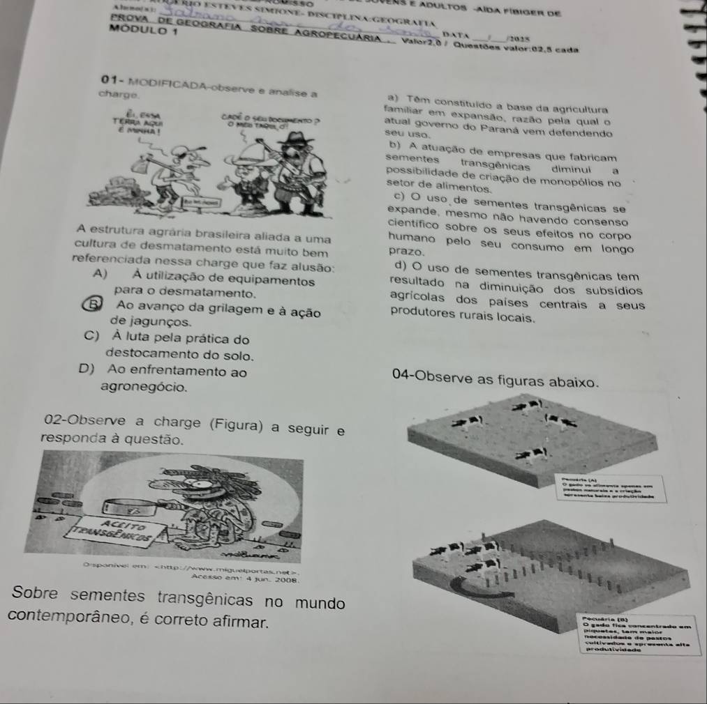 A l mo/×3:
Uvens e adultos -aída fíbiger de
_É uo esteves simione- disciplina:Geografia
PROVa. dE GEOGRAFia SOBRE AGROPECUÁRía DATA /2025
MóDulo 1 Valor2,0 / Questões valor:02,5 cada
01- MODIFICADA-observe e analise a a) Têm constituído a base da agricultura
charge. familiar em expansão, razão pela qual o
atual governo do Paraná vem defendendo
seu uso.
b) A atuação de empresas que fabricam
sementes transgênicas diminui a
possibilidade de criação de monopólios no
setor de alimentos.
c) O uso de sementes transgênicas se
expande, mesmo não havendo consenso
científico sobre os seus efeitos no corpo
A estrutura agrária brasileira aliada a uma humano pelo seu consumo em longo
cultura de desmatamento está muito bem prazo.
referenciada nessa charge que faz alusão: d) O uso de sementes transgênicas tem
A) À utilização de equipamentos resultado na diminuição dos subsídios
para o desmatamento. agrícolas dos países centrais a seus
B Ao avanço da grilagem e à ação produtores rurais locais.
de jagunços.
C) À luta pela prática do
destocamento do solo.
D) Ao enfrentamento ao 04-Observe as figuras abaixo.
agronegócio.
02-Observe a charge (Figura) a seguir e
responda à questão.
O gado sa slimenta spenas em
pestãs naturaia a a criação
r:
Acesso em 4 jun. 2008
Sobre sementes transgênicas no mundo
contemporâneo, é correto afirmar.