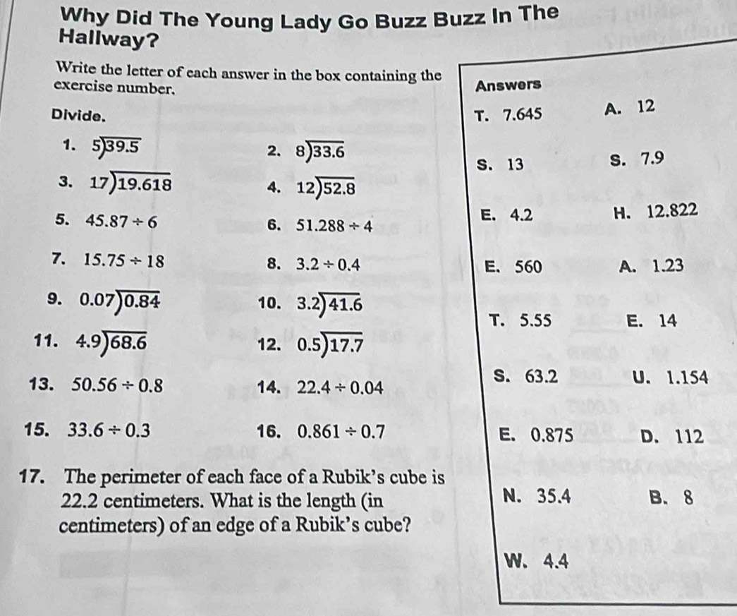 Why Did The Young Lady Go Buzz Buzz In The
Hallway?
Write the letter of each answer in the box containing the
exercise number. Answers
Divide. T. 7.645 A. 12
1. beginarrayr 5encloselongdiv 39.5endarray 2. beginarrayr 8encloselongdiv 33.6endarray
S. 13 S. 7.9
3. 17encloselongdiv 19.618 4. 12encloselongdiv 52.8
5. 45.87/ 6 E. 4.2 H. 12.822
6. 51.288/ 4
7. 15.75/ 18
8. 3.2/ 0.4 E、 560 A. 1.23
9. 0.07encloselongdiv 0.84 10. 3.2encloselongdiv 41.6
T. 5.55 E. 14
11. 4.9encloselongdiv 68.6 12. beginarrayr 0.5encloselongdiv 17.7endarray
S. 63.2
13. 50.56/ 0.8 14. 22.4/ 0.04 U. 1.154
15. 33.6/ 0.3 16. 0.861/ 0.7 E. 0.875 D. 112
17. The perimeter of each face of a Rubik’s cube is
N. 35.4
22.2 centimeters. What is the length (in B. 8
centimeters) of an edge of a Rubik’s cube?
W. 4.4