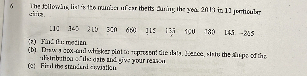 The following list is the number of car thefts during the year 2013 in 11 particular 
cities.
110 340 210 7 1 300 660 115 135 400 180 145 265
(a) Find the median. 
(b) Draw a box-and whisker plot to represent the data. Hence, state the shape of the 
distribution of the date and give your reason. 
(c) Find the standard deviation.