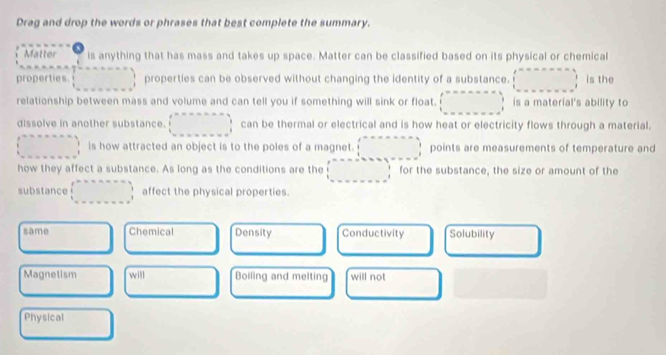 Drag and drop the words or phrases that best complete the summary.
Matter is anything that has mass and takes up space. Matter can be classified based on its physical or chemical
properties. □ properties can be observed without changing the identity of a substance. □ is the
relationship between mass and volume and can tell you if something will sink or float. (□ ,_ ,_ ) is a material's ability to
dissolve in another substance. (beginarrayr m=mnm □  (xm+m)endarray can be thermal or electrical and is how heat or electricity flows through a material.
(□ ,_ ) is how attracted an object is to the poles of a magnet. □ points are measurements of temperature and
how they affect a substance. As long as the conditions are the (□ ,_ ) for the substance, the size or amount of the
substance (beginarrayr annenns) □ ,□ ,..., affect the physical properties.
same Chemical Density Conductivity Solubility
Magnetism will Boiling and melting will not
Physical