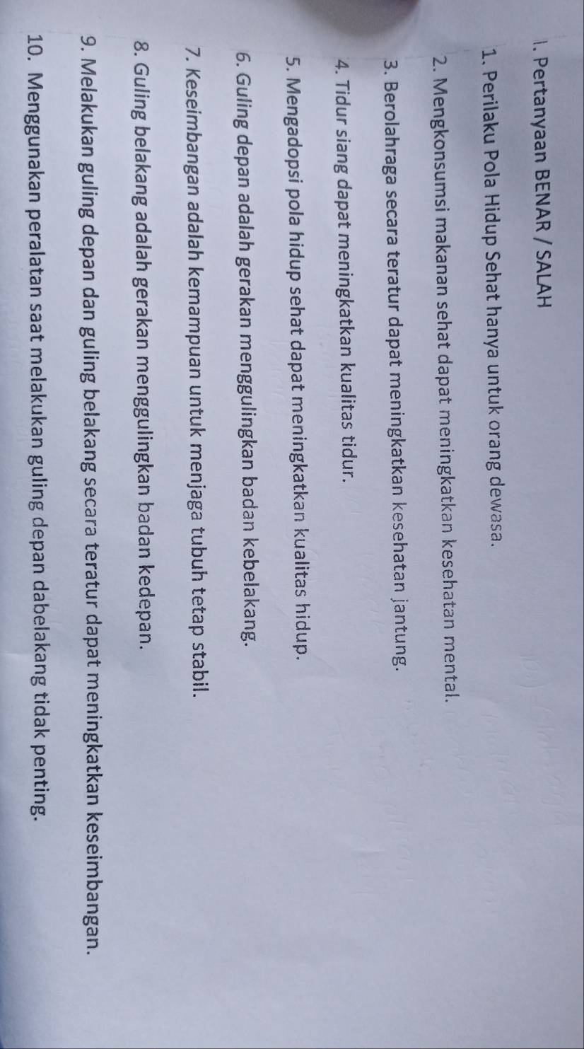 Pertanyaan BENAR / SALAH 
1. Perilaku Pola Hidup Sehat hanya untuk orang dewasa. 
2. Mengkonsumsi makanan sehat dapat meningkatkan kesehatan mental. 
3. Berolahraga secara teratur dapat meningkatkan kesehatan jantung. 
4. Tidur siang dapat meningkatkan kualitas tidur. 
5. Mengadopsi pola hidup sehat dapat meningkatkan kualitas hidup. 
6. Guling depan adalah gerakan menggulingkan badan kebelakang. 
7. Keseimbangan adalah kemampuan untuk menjaga tubuh tetap stabil. 
8. Guling belakang adalah gerakan menggulingkan badan kedepan. 
9. Melakukan guling depan dan guling belakang secara teratur dapat meningkatkan keseimbangan. 
10. Menggunakan peralatan saat melakukan guling depan dabelakang tidak penting.