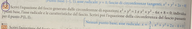 [Punto base: (-1,1); asse radicale: y=1; fascio di circonferenze tangenti; x^2+y^2+2x=0]
Scrivi l’equazione del fascio generato dalle circonferenze di equazioni x^2+y^2=1 e x^2+y^2-6x+8=0; individua
i punti base, l’asse radicale e le caratteristiche del fascio. Scrivi poi l’equazione della circonferenza del fascio passante
per il punto P(1,1). Nessun punto base; asse radicale: x= 3/2 ; x^2+y^2+2x-4=0
253