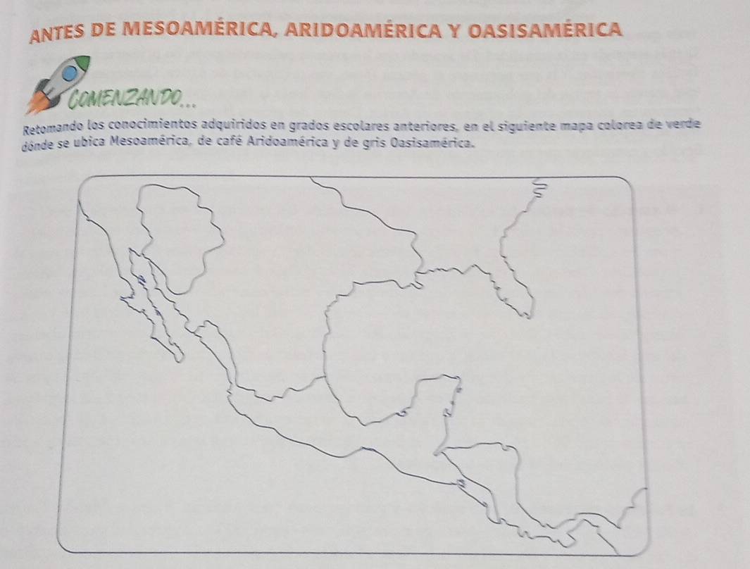 ANTES DE MESOAMÉRICA, ARIDOAMÉRICA Y OASISAMÉRICA 
Comenzando... 
Retomando los conocimientos adquiridos en grados escolares anteriores, en el siguiente mapa colorea de verde 
donde se ubica Mesoamérica, de café Aridoamérica y de gris Oasisamérica.