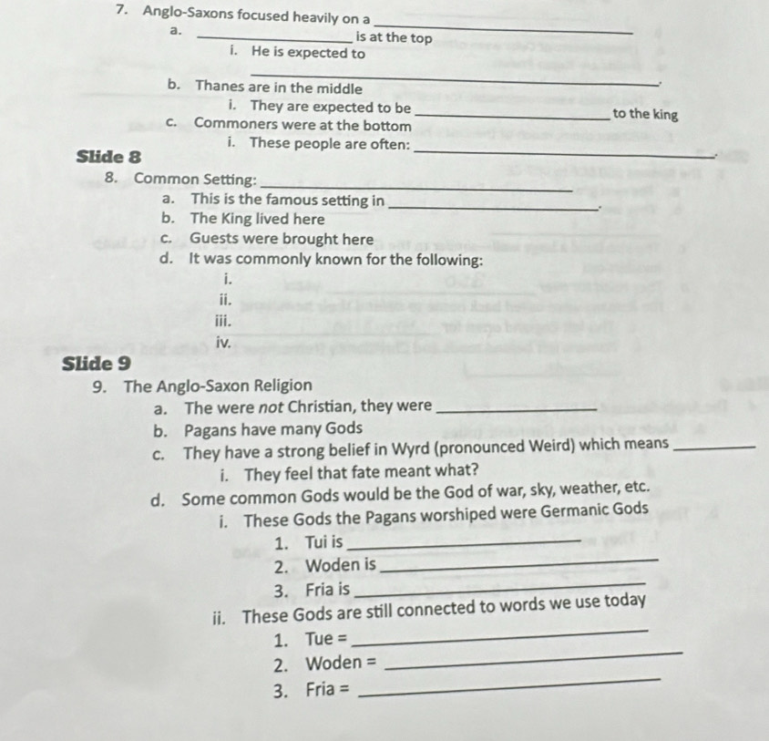 Anglo-Saxons focused heavily on a 
_ 
a. _is at the top 
i. He is expected to 
_ 
b. Thanes are in the middle 
. 
i. They are expected to be _to the king 
c. Commoners were at the bottom 
_ 
i. These people are often: 
Slide 8. 
8. Common Setting:_ 
a. This is the famous setting in _. 
b. The King lived here 
c. Guests were brought here 
d. It was commonly known for the following: 
i. 
ii. 
iii. 
iv. 
Slide 9 
9. The Anglo-Saxon Religion 
a. The were not Christian, they were_ 
b. Pagans have many Gods 
c. They have a strong belief in Wyrd (pronounced Weird) which means_ 
i. They feel that fate meant what? 
d. Some common Gods would be the God of war, sky, weather, etc. 
i. These Gods the Pagans worshiped were Germanic Gods 
1. Tui is 
_ 
_ 
2. Woden is 
_ 
3. Fria is 
ii. These Gods are still connected to words we use today 
_ 
1. Tue =
_ 
_ 
2. Woden =
3. Fria =