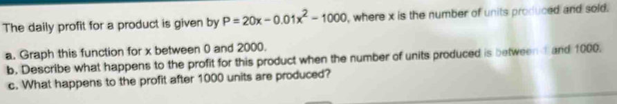 The daily profit for a product is given by P=20x-0.01x^2-1000 , where x is the number of units produced and sold. 
a. Graph this function for x between 0 and 2000. 
b. Describe what happens to the profit for this product when the number of units produced is between and 1000. 
c. What happens to the profit after 1000 units are produced?