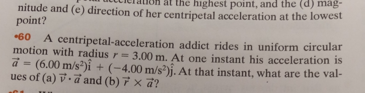 eration at the highest point, and the (d) mag- 
nitude and (e) direction of her centripetal acceleration at the lowest 
point? 
•60 A centripetal-acceleration addict rides in uniform circular 
motion with radius r=3.00m
vector a=(6.00m/s^2)hat i+(-4.00m/s^2)hat j. At one instant his acceleration is 
. At that instant, what are the val- 
ues of (a) vector v· vector a and (b) vector r* vector a ?