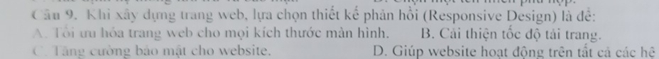 Khi xây dựng trang web, lựa chọn thiết kế phản hồi (Responsive Design) là để:
A. Tôi ưu hóa trang web cho mọi kích thước màn hình. B. Cải thiện tốc độ tải trang.
C. Tăng cường bảo mật cho website. D. Giúp website hoạt động trên tất cả các hệ