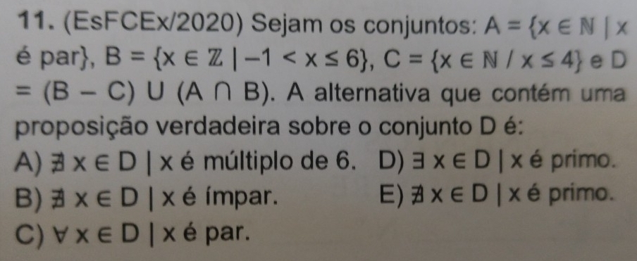 (EsFCEx/2020) Sejam os conjuntos: A= x∈ N|x
é par, B= x∈ Z|-1 , C= x∈ N/x≤ 4 eD
=(B-C)∪ (A∩ B). A alternativa que contém uma
proposição verdadeira sobre o conjunto D é:
A) exists x∈ D|x é múltiplo de 6. D) exists x∈ D|x é primo.
B) exists x∈ D|x é ímpar. E) # x∈ D|x é primo.
C) forall x∈ D|x é par.