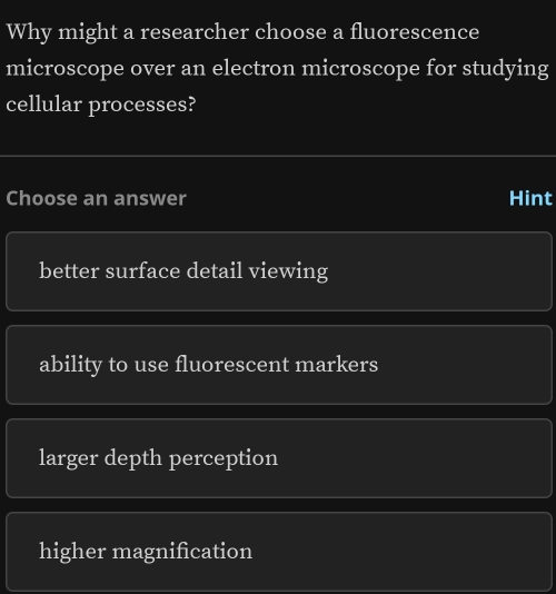 Why might a researcher choose a fluorescence
microscope over an electron microscope for studying
cellular processes?
Choose an answer Hint
better surface detail viewing
ability to use fluorescent markers
larger depth perception
higher magnification