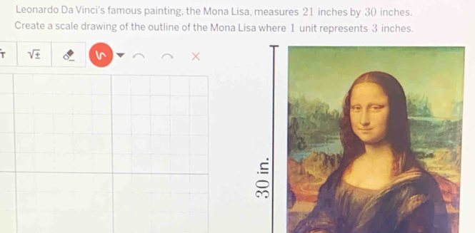 Leonardo Da Vinci's famous painting, the Mona Lisa, measures 21 inches by 30 inches. 
Create a scale drawing of the outline of the Mona Lisa where 1 unit represents 3 inches. 
T sqrt(± ) 
×