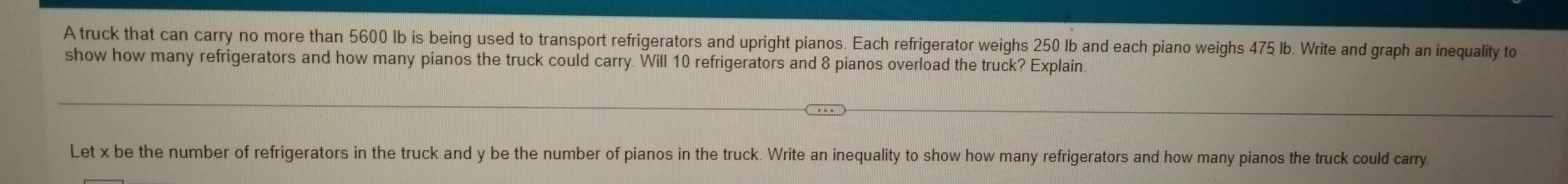 A truck that can carry no more than 5600 lb is being used to transport refrigerators and upright pianos. Each refrigerator weighs 250 Ib and each piano weighs 475 lb. Write and graph an inequality to 
show how many refrigerators and how many pianos the truck could carry. Will 10 refrigerators and 8 pianos overload the truck? Explain. 
Let x be the number of refrigerators in the truck and y be the number of pianos in the truck. Write an inequality to show how many refrigerators and how many pianos the truck could carry