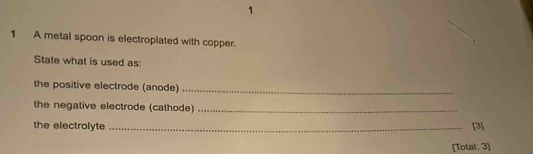 1 
1 A metal spoon is electroplated with copper. 
State what is used as: 
the positive electrode (anode)_ 
the negative electrode (cathode)_ 
the electrolyte _[3] 
[Total: 3]