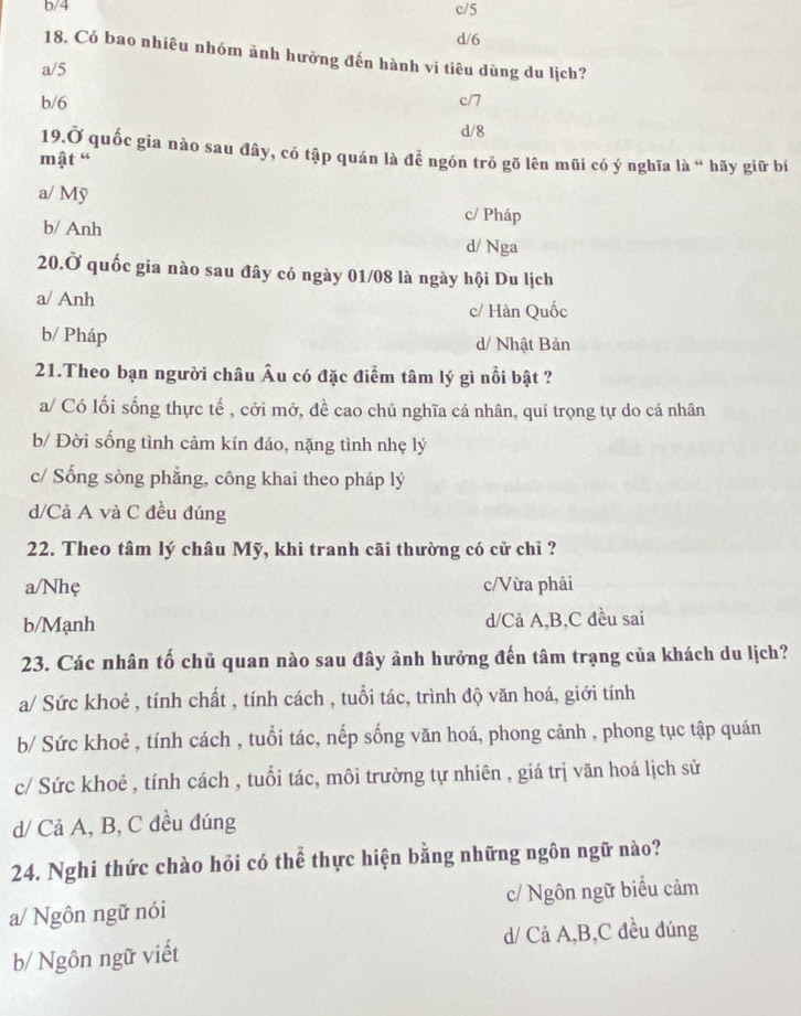 b/4 c/5
d/6
18. Có bao nhiêu nhóm ảnh hưởng đến hành vi tiêu dùng du lịch?
a/5
b/6 c/7
d/8
19.Ở quốc gia nào sau đây, có tập quán là để ngón trǒ gõ lên mũi có ý nghĩa là “ hãy giữ bí
mật “
a/ Mỹ c/ Pháp
b/ Anh d/ Nga
20.Ở quốc gia nào sau đây có ngày 01/08 là ngày hội Du lịch
a/ Anh
c/ Hàn Quốc
b/ Pháp d/ Nhật Bản
21.Theo bạn người châu Âu có đặc điểm tâm lý gì nổi bật ?
a/ Có lối sống thực tế , cởi mở, dề cao chủ nghĩa cá nhân, quí trọng tự do cá nhân
b/ Đời sống tình cảm kín đáo, nặng tình nhẹ lý
c/ Sống sòng phẳng, công khai theo pháp lý
d/Cả A và C đều đúng
22. Theo tâm lý châu Mỹ, khi tranh cãi thường có cử chỉ ?
a/Nhẹ c/Vừa phải
b/Mạnh d/Cả A,B,C đều sai
23. Các nhân tố chủ quan nào sau đây ảnh hưởng đến tâm trạng của khách du lịch?
a/ Sức khoẻ , tính chất , tính cách , tuổi tác, trình độ văn hoá, giới tính
b/ Sức khoẻ , tính cách , tuổi tác, nếp sống văn hoá, phong cảnh , phong tục tập quán
c/ Sức khoẻ , tính cách , tuổi tác, môi trường tự nhiên , giá trị văn hoá lịch sử
d/ Cả A, B, C đều đúng
24. Nghi thức chào hỏi có thể thực hiện bằng những ngôn ngữ nào?
a/ Ngôn ngữ nói c/ Ngôn ngữ biểu cảm
d/ Cả A,B,C đều đúng
b/ Ngôn ngữ viết