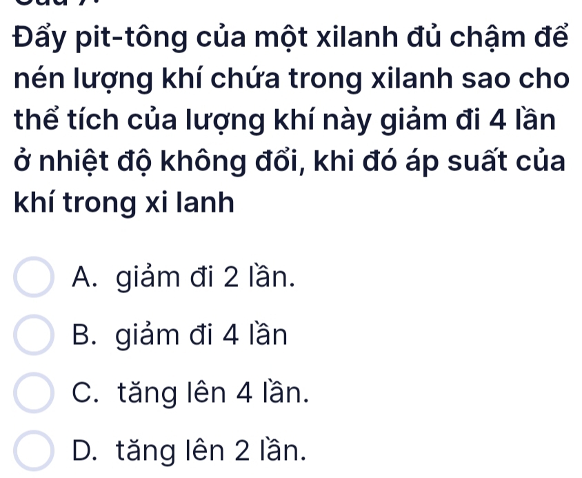 Đẩy pit-tông của một xilanh đủ chậm để
nén lượng khí chứa trong xilanh sao cho
thể tích của lượng khí này giảm đi 4 lần
ở nhiệt độ không đổi, khi đó áp suất của
khí trong xi lanh
A. giảm đi 2 lần.
B. giảm đi 4 lần
C. tăng lên 4 lần.
D. tăng lên 2 lần.