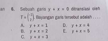 an 6. Sebuah garis y+x=0 ditranslasi oleh
T=beginpmatrix -1 2endpmatrix. . Bayangan garis tersebut adalah . . . .
A. y+x=1 D. y+x=4
B. y+x=2 E. y+x=5
C. y+x=3