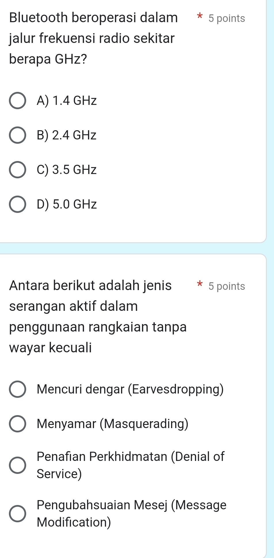 Bluetooth beroperasi dalam 5 points
jalur frekuensi radio sekitar
berapa GHz?
A) 1.4 GHz
B) 2.4 GHz
C) 3.5 GHz
D) 5.0 GHz
Antara berikut adalah jenis 5 points
serangan aktif dalam
penggunaan rangkaian tanpa
wayar kecuali
Mencuri dengar (Earvesdropping)
Menyamar (Masquerading)
Penafian Perkhidmatan (Denial of
Service)
Pengubahsuaian Mesej (Message
Modification)