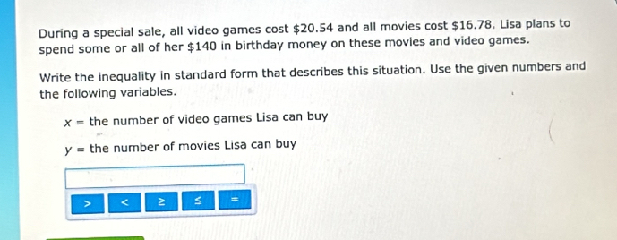 During a special sale, all video games cost $20.54 and all movies cost $16.78. Lisa plans to 
spend some or all of her $140 in birthday money on these movies and video games. 
Write the inequality in standard form that describes this situation. Use the given numbers and 
the following variables.
x= the number of video games Lisa can buy
y= the number of movies Lisa can buy 
< 
=