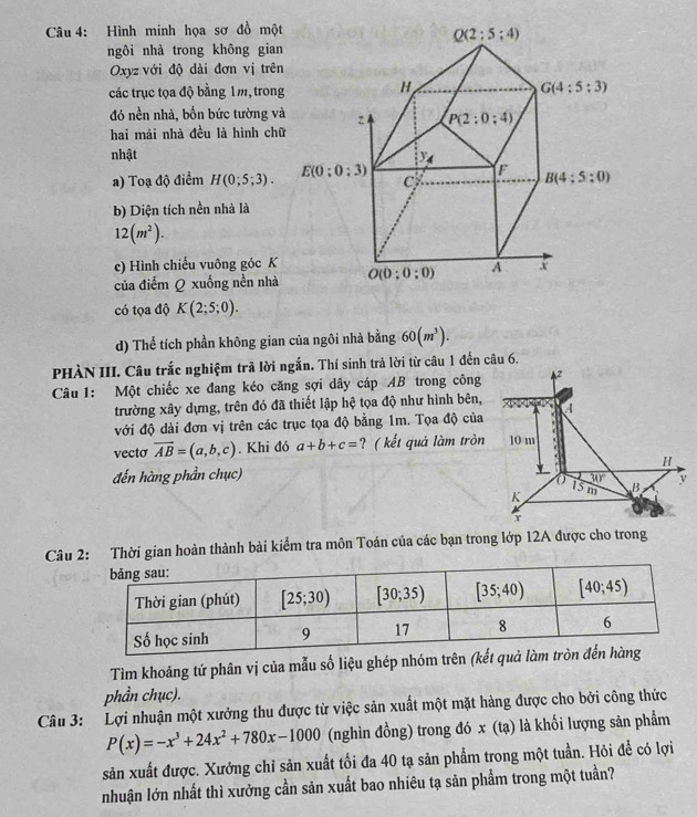 Hình minh họa sơ đồ một
ngôi nhà trong không gian
Oxyz với độ dài đơn vị trên
các trục tọa độ bằng 1m, trong
đó nền nhà, bốn bức tường và
hai mái nhà đều là hình chữ
nhật 
a) Toạ độ điểm H(0;5;3).
b) Diện tích nền nhà là
12(m^2).
c) Hình chiếu vuông góc K
của điểm Q xuống nền nhà
có tọa độ K(2;5;0).
d) Thể tích phần không gian của ngôi nhà bằng 60(m^3).
PHÀN III. Câu trắc nghiệm trã lời ngắn. Thí sinh trả lời từ câu 1 đến câu 6.
Câu 1: Một chiếc xe đang kéo căng sợi dây cáp AB trong công Az
trường xây dựng, trên đó đã thiết lập hệ tọa độ như hình bên,
với độ dài đơn vị trên các trục tọa độ bằng 1m. Tọa độ của 4
vecto vector AB=(a,b,c). Khi đó a+b+c= ? ( kết quả làm tròn 10 m
*
đến hàng phần chục) H
overline 30°
K 15 m B v
r
Câu 2: Thời gian hoàn thành bài kiểm tra môn Toán của các bạn trong lớp 12A được cho trong
Tìm khoảng tứ phân vị của mẫu số liệu ghép nhóm trên (kết q
phần chục).
Câu 3: Lợi nhuận một xưởng thu được từ việc sản xuất một mặt hàng được cho bởi công thức
P(x)=-x^3+24x^2+780x-1000 (nghìn đồng) trong đó x (tạ) là khối lượng sản phẩm
sản xuất được. Xưởng chỉ sản xuất tối đa 40 tạ sản phẩm trong một tuần. Hỏi để có lợi
nhuận lớn nhất thì xưởng cần sản xuất bao nhiêu tạ sản phẩm trong một tuần?