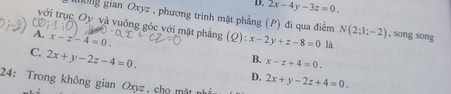 D. 2x-4y-3z=0. 
gong gian Oxyz , phương trình mặt phẳng (P) đi qua điểm N(2;1;-2) , song song
với trục Oy và vuông góc với mặt phẳng (Q): x-2y+z-8=0 là
A. x-z-4=0.
C. 2x+y-2z-4=0.
B. x-z+4=0.
D. 2x+y-2z+4=0. 
24: Trong không gian Oxyz, cho m ặt n ả