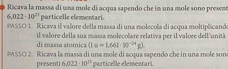 Ricava la massa di una mole di acqua sapendo che in una mole sono present
6,022· 10^(23)part ticelle elementari. 
PASSO 1. Ricava il valore della massa di una molecola di acqua moltiplicande 
il valore della sua massa molecolare relativa per il valore dell’unità 
di massa atomica (1u=1,661· 10^(-24)g). 
PASSO 2. Ricava la massa di una mole di acqua sapendo che in una mole son 
presenti 6,022· 10^(23) particelle elementari.