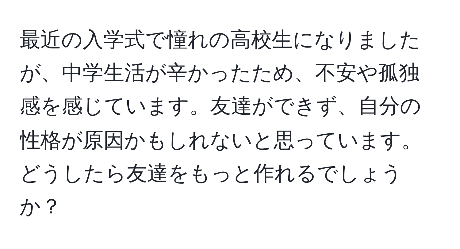 最近の入学式で憧れの高校生になりましたが、中学生活が辛かったため、不安や孤独感を感じています。友達ができず、自分の性格が原因かもしれないと思っています。どうしたら友達をもっと作れるでしょうか？