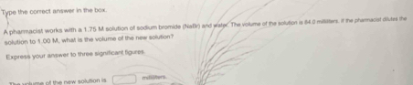 Type the correct answer in the box. 
A phanmacist works with a 1.75 M solution of sodium bromide (NaBr) and wate. The volume of the solution is 64.0 millitters. If the pharmacist dilutes the 
solution to 1.00 M, what is the volume of the new solution? 
Express your answer to three significant figures 
The volume of the new solution is □ metllters