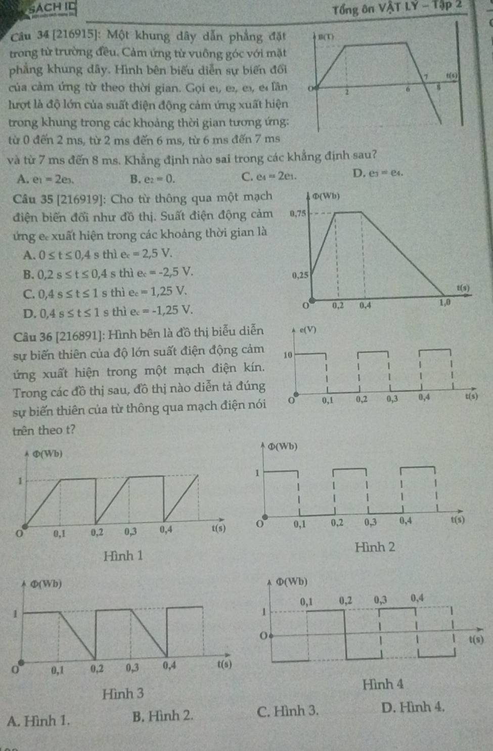 SACH ID Tổng ôn VậT LY-13
Câu 34 [216915]: Một khung dây dẫn phẳng đặt
trong từ trường đều. Cảm ứng từ vuông góc với mặt
phẳng khung dây. Hình bên biểu diễn sự biển đổi
của cảm ứng từ theo thời gian. Gọi el, es, es, e lần
lượt là độ lớn của suất điện động cảm ứng xuất hiện
trong khung trong các khoảng thời gian tương ứng:
từ 0 đến 2 ms, từ 2 ms đến 6 ms, từ 6 ms đến 7 ms
và từ 7 ms đến 8 ms. Khẳng định nào sai trong các khẳng định sau?
A. e_1=2e_3. B. e_2=0. C. e_4=2e_1.
D. e_3=e_4.
Câu 35 [216919]: Cho từ thông qua một mạch Φ(Wb)
điện biến đổi như đồ thị. Suất điện động cảm 0,75
ứng e xuất hiện trong các khoảng thời gian là
A. 0≤ t≤ 0,4 s thì e_c=2,5V.
B. 0,2s≤ t≤ 0 ,4 s thì e_c=-2,5V. 0,25
C. 0,4s≤ t≤ 1 s thì e_c=1,25V.
t(s)
D. 0,4s≤ t≤ 1 s thì e_c=-1,25V.
0 0,2 0,4 1,0
Câu 36 [216891]: Hình bên là đồ thị biểu diễn
sự biến thiên của độ lớn suất điện động cảm
ứng xuất hiện trong một mạch điện kín.
Trong các đồ thị sau, đồ thị nào diễn tả đúng
sự biến thiên của từ thông qua mạch điện nói
trên theo t?
A Φ(Wb) 
1
0 0,1 0,2 0,3 0,4 t(s)
Hình 1
Φ(Wb)
0,1 0,2 0,3 0,4
t(s)
Hình 4
A. Hình 1. B. Hình 2. C. Hình 3.
D. Hình 4.