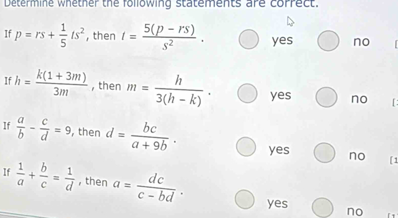 Determine whether the following statements are correct.
If p=rs+ 1/5 ts^2 , then t= (5(p-rs))/s^2 . no
yes
If h= (k(1+3m))/3m  , then m= h/3(h-k) .
yes
no I
If  a/b - c/d =9 ,then d= bc/a+9b .
yes
no [1
If  1/a + b/c = 1/d  , then a= dc/c-bd .
yes
no