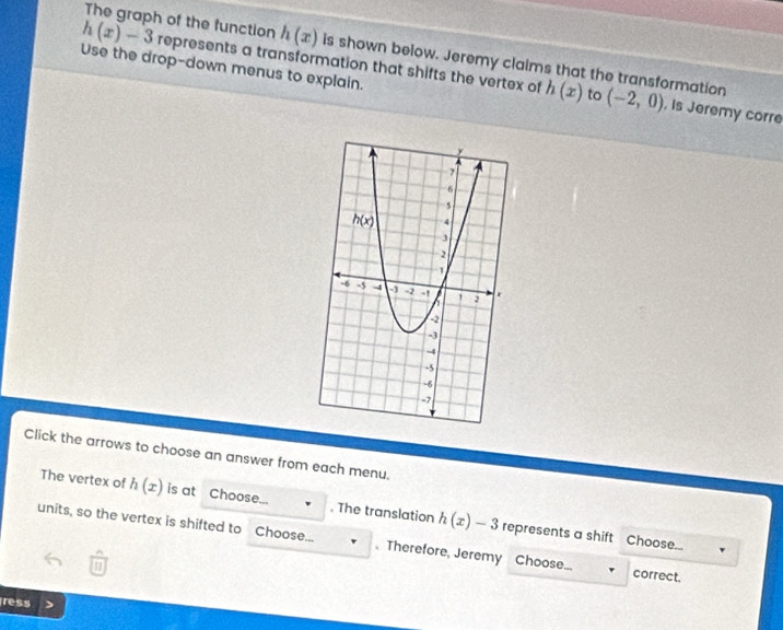 h(x)-3 The graph of the function represents a transformation that shifts the vertex of h(x)
h(x) is shown below. Jeremy claims that the transformation
Use the drop-down menus to explain.
to (-2,0) , Is Jeremy corre
Click the arrows to choose an answer from each menu.
The vertex of h(x) is at Choose... . The translation h(x)-3 represents a shift Choose...
units, so the vertex is shifted to Choose...  Therefore, Jeremy Choose... correct.
1
ress