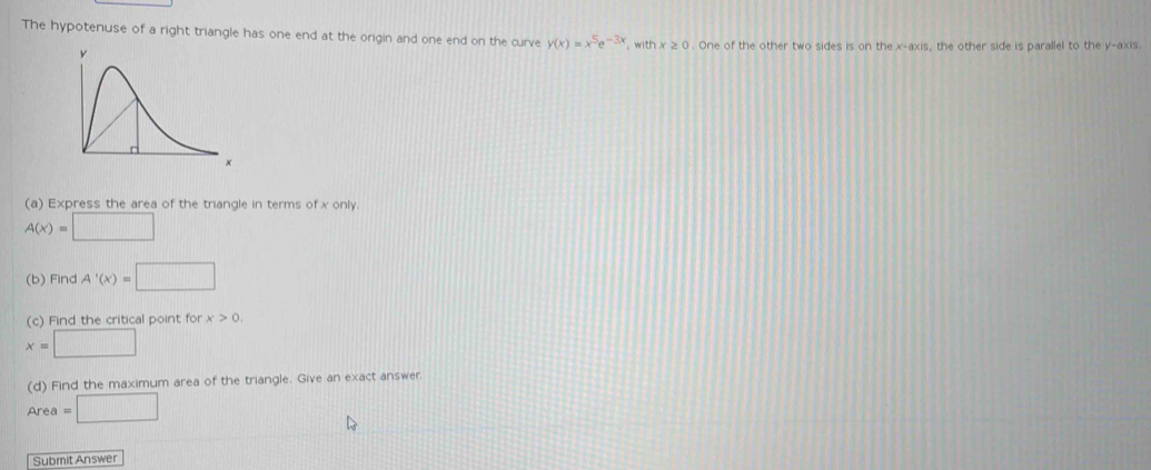 DETAILS 
The hypotenuse of a right triangle has one end at the ongin and one end on the curve y(x)=x^5e^(-3x). with x≥ 0. One of the other two sides is on the x-axis, the other side is parallel to the y-axis. 
(a) Express the area of the trangle in terms of x only.
A(x)=□
(b) FindA'(x)=□
(c) Find the critical point for rx>0
x=□
(d) Find the maximum area of the triangle. Give an exact answer
Area=□