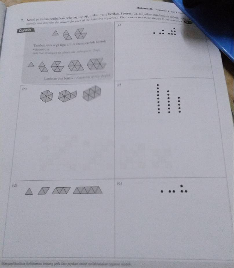 Matematik Tingloans (s fow 
* Kenal pasi dan perihalkan pola bagi setiap jujukan yang berikut. Seterusnya, lanjutkan dua bentuk dalam jujoka 
seny and describe the pattern for each of the following sequences. Then, extend two more shapes in the sequens ,,, 
(a) 
Contoh 
Tamboh dua segi riga unuk memperolch bentuk 
Sesenisya 
Add teo triangles to obtai the sidisogeon Groge 
Lanjuan dia bentuk / Exasvs of (9) (66) 
(b) (9 ) 
(d) 
(e) 
Menopikasikia kelskaman testang pola dan jujukan unisk tetiaivanskan sojaies séol