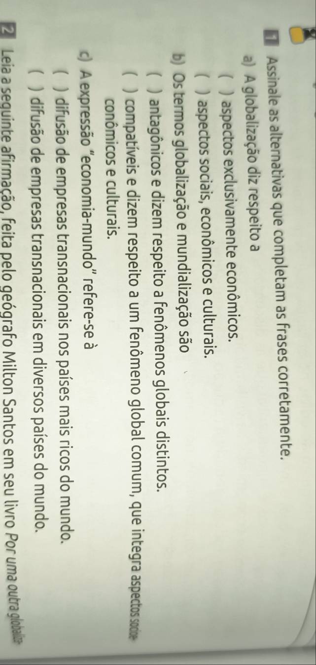 Assinale as alternativas que completam as frases corretamente.
a) A globalização diz respeito a
) aspectos exclusivamente econômicos.
( ) aspectos sociais, econômicos e culturais.
b) Os termos globalização e mundialização são
( ) antagônicos e dizem respeito a fenômenos globais distintos.
( ) compatíveis e dizem respeito a um fenômeno global comum, que integra aspectos socide
conômicos e culturais.
c) A expressão "economia-mundo' refere-se à
( ) difusão de empresas transnacionais nos países mais ricos do mundo.
( ) difusão de empresas transnacionais em diversos países do mundo.
2 Leia a sequinte afirmação, feita pelo geógrafo Milton Santos em seu livro Por uma outra globaliza