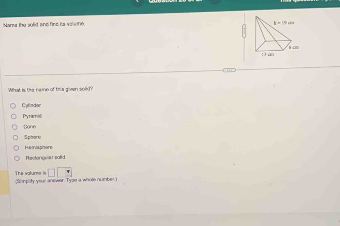 Name the solid and find its volume.
What is the name of this given solid?
Cylinder
Pyramid
Cone
Sphere
Hemisphere
Rectangular solid
The volume is
(Simplify your answer. Type a whole number.)