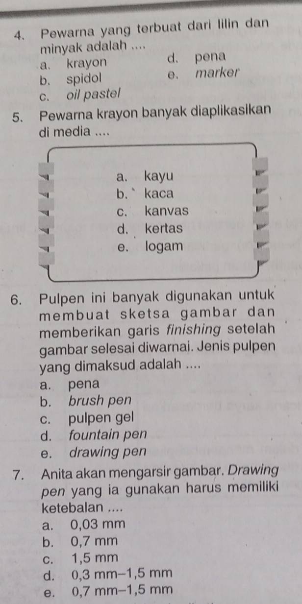 Pewarna yang terbuat dari lilin dan
minyak adalah ....
a. krayon d. pena
b. spidol e. marker
c. oil pastel
5. Pewarna krayon banyak diaplikasikan
di media ....
a. kayu
b.` kaca
c. kanvas
d. kertas
e. logam
6. Pulpen ini banyak digunakan untuk
membuat sketsa gambar dan 
memberikan garis finishing setelah
gambar selesai diwarnai. Jenis pulpen
yang dimaksud adalah ....
a. pena
b. brush pen
c. pulpen gel
d. fountain pen
e. drawing pen
7. Anita akan mengarsir gambar. Drawing
pen yang ia gunakan harus memiliki
ketebalan ....
a. 0,03 mm
b. 0,7 mm
c. 1,5 mm
d. 0,3 mm-1,5 mm
e. 0,7 mm−1, 5 mm