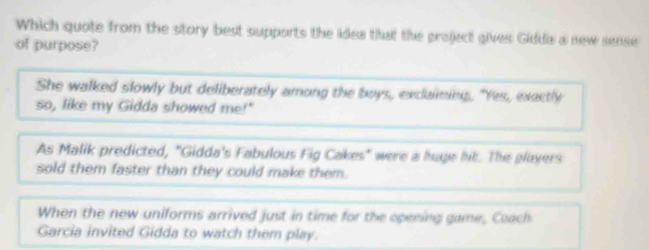 Which quote from the story best supports the idea that the project gives Giddia a new sense
of purpose?
She walked slowly but deliberately among the boys, exclaining, "Yes, exactly
so, like my Gidda showed me!"
As Malik predicted, "Gidda's Fabulous Fig Cakes" were a huge hit. The players
sold them faster than they could make them.
When the new uniforms arrived just in time for the opening game, Coach
Garcia invited Gidda to watch them play.