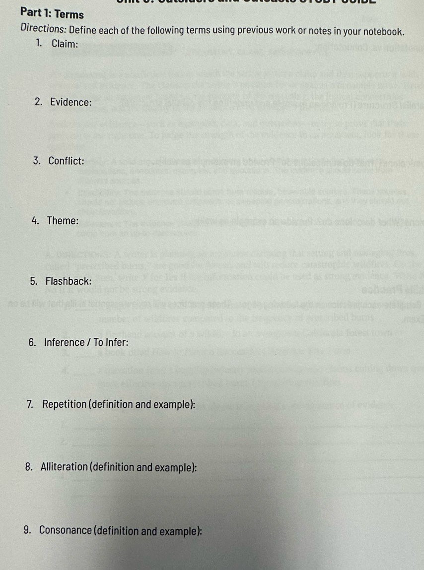 Terms 
Directions: Define each of the following terms using previous work or notes in your notebook. 
1. Claim: 
2. Evidence: 
3. Conflict: 
4. Theme: 
5. Flashback: 
6. Inference / To Infer: 
7. Repetition (definition and example): 
8. Alliteration (definition and example): 
9. Consonance (definition and example):