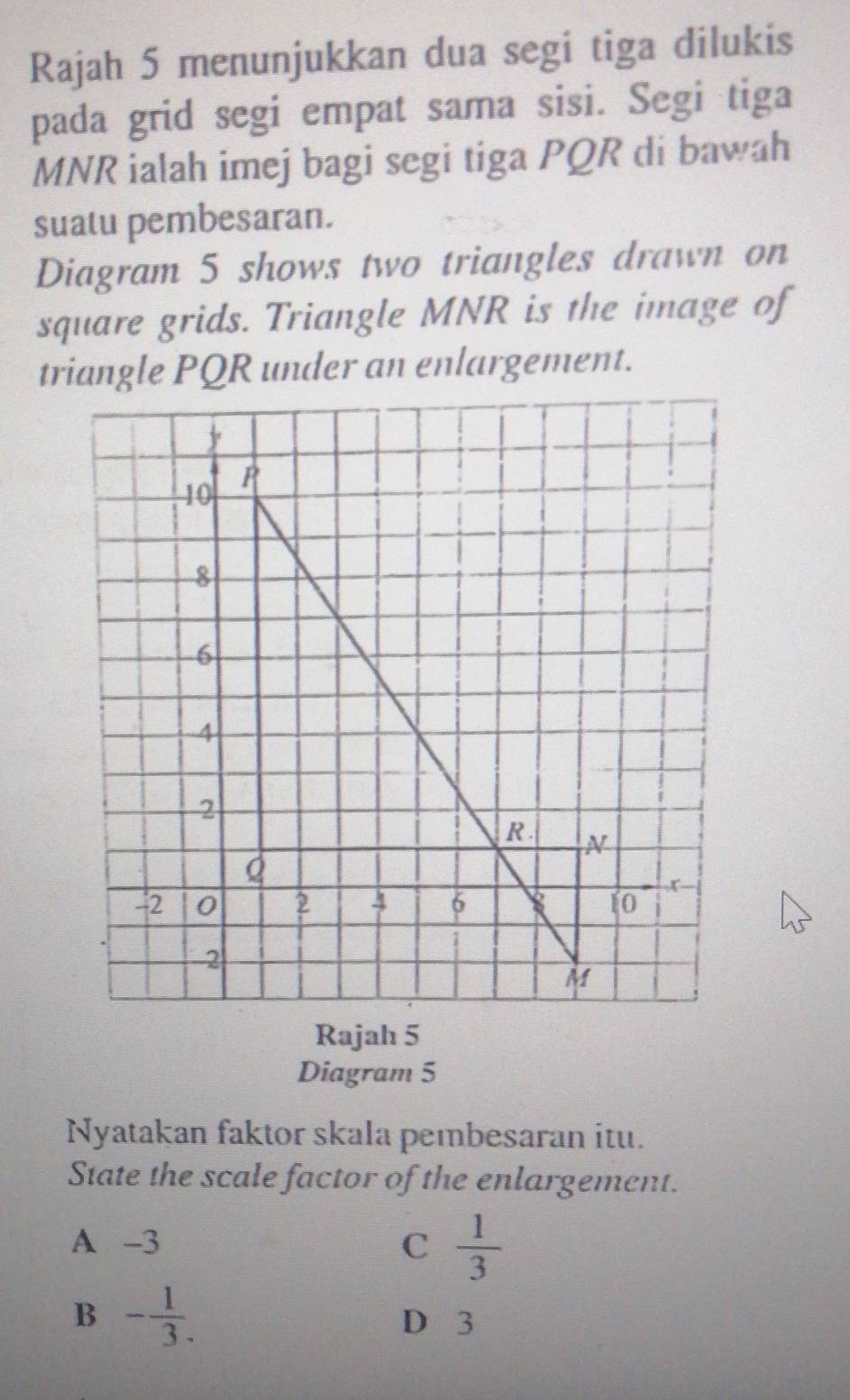 Rajah 5 menunjukkan dua segi tiga dilukis
pada grid segi empat sama sisi. Segi tiga
MNR ialah imej bagi segi tiga PQR di bawah
suatu pembesaran.
Diagram 5 shows two triangles drawn on
square grids. Triangle MNR is the image of
triangle PQR under an enlargement.
Rajah 5
Diagram 5
Nyatakan faktor skala pembesaran itu.
State the scale factor of the enlargement.
A -3 C  1/3 
B - 1/3 .
D 3