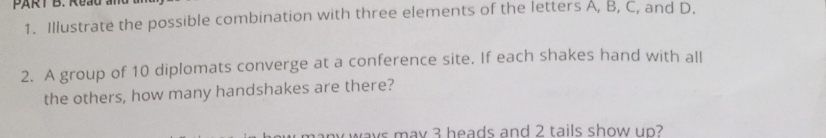 Reau an 
1. Illustrate the possible combination with three elements of the letters A, B, C, and D. 
2. A group of 10 diplomats converge at a conference site. If each shakes hand with all 
the others, how many handshakes are there? 
ways may 3 heads and 2 tails show up?