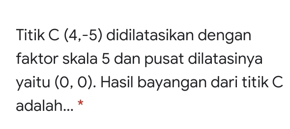 Titik C(4,-5) didilatasikan dengan
faktor skala 5 dan pusat dilatasinya
yaitu (0,0). Hasil bayangan dari titik C
adalah... *