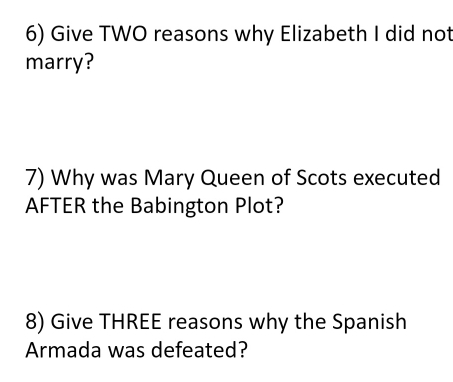 Give TWO reasons why Elizabeth I did not 
marry? 
7) Why was Mary Queen of Scots executed 
AFTER the Babington Plot? 
8) Give THREE reasons why the Spanish 
Armada was defeated?