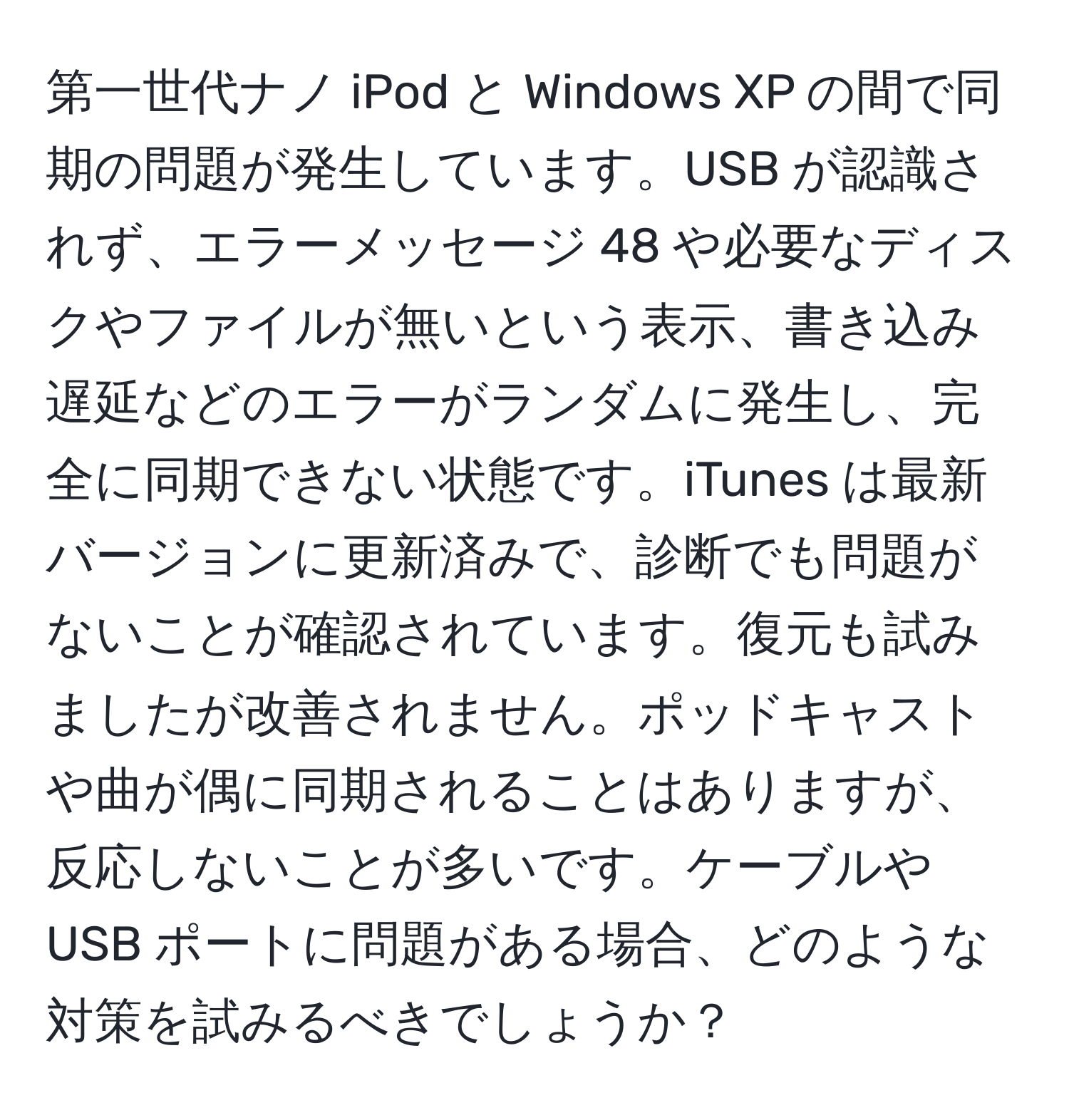 第一世代ナノ iPod と Windows XP の間で同期の問題が発生しています。USB が認識されず、エラーメッセージ 48 や必要なディスクやファイルが無いという表示、書き込み遅延などのエラーがランダムに発生し、完全に同期できない状態です。iTunes は最新バージョンに更新済みで、診断でも問題がないことが確認されています。復元も試みましたが改善されません。ポッドキャストや曲が偶に同期されることはありますが、反応しないことが多いです。ケーブルや USB ポートに問題がある場合、どのような対策を試みるべきでしょうか？