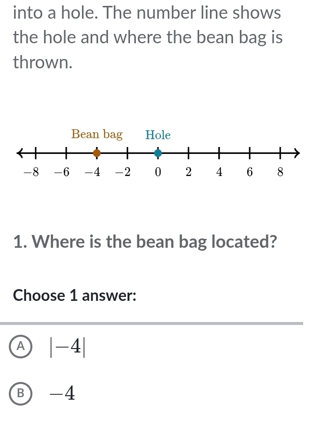 into a hole. The number line shows
the hole and where the bean bag is
thrown.
1. Where is the bean bag located?
Choose 1 answer:
A |-4|
B -4