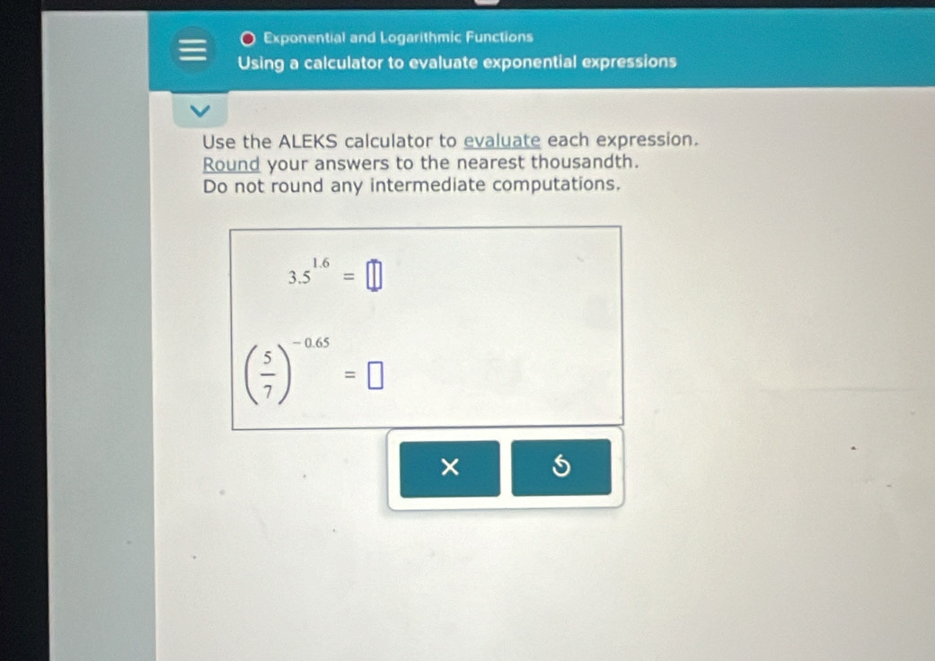 Exponential and Logarithmic Functions 
Using a calculator to evaluate exponential expressions 
Use the ALEKS calculator to evaluate each expression. 
Round your answers to the nearest thousandth. 
Do not round any intermediate computations.
3.5^(1.6)=□
( 5/7 )^-0.65=□
× 5