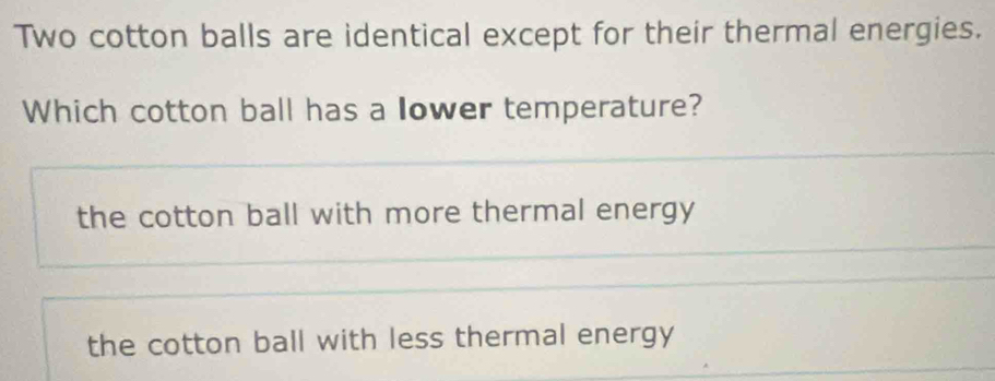 Two cotton balls are identical except for their thermal energies.
Which cotton ball has a lower temperature?
the cotton ball with more thermal energy
the cotton ball with less thermal energy