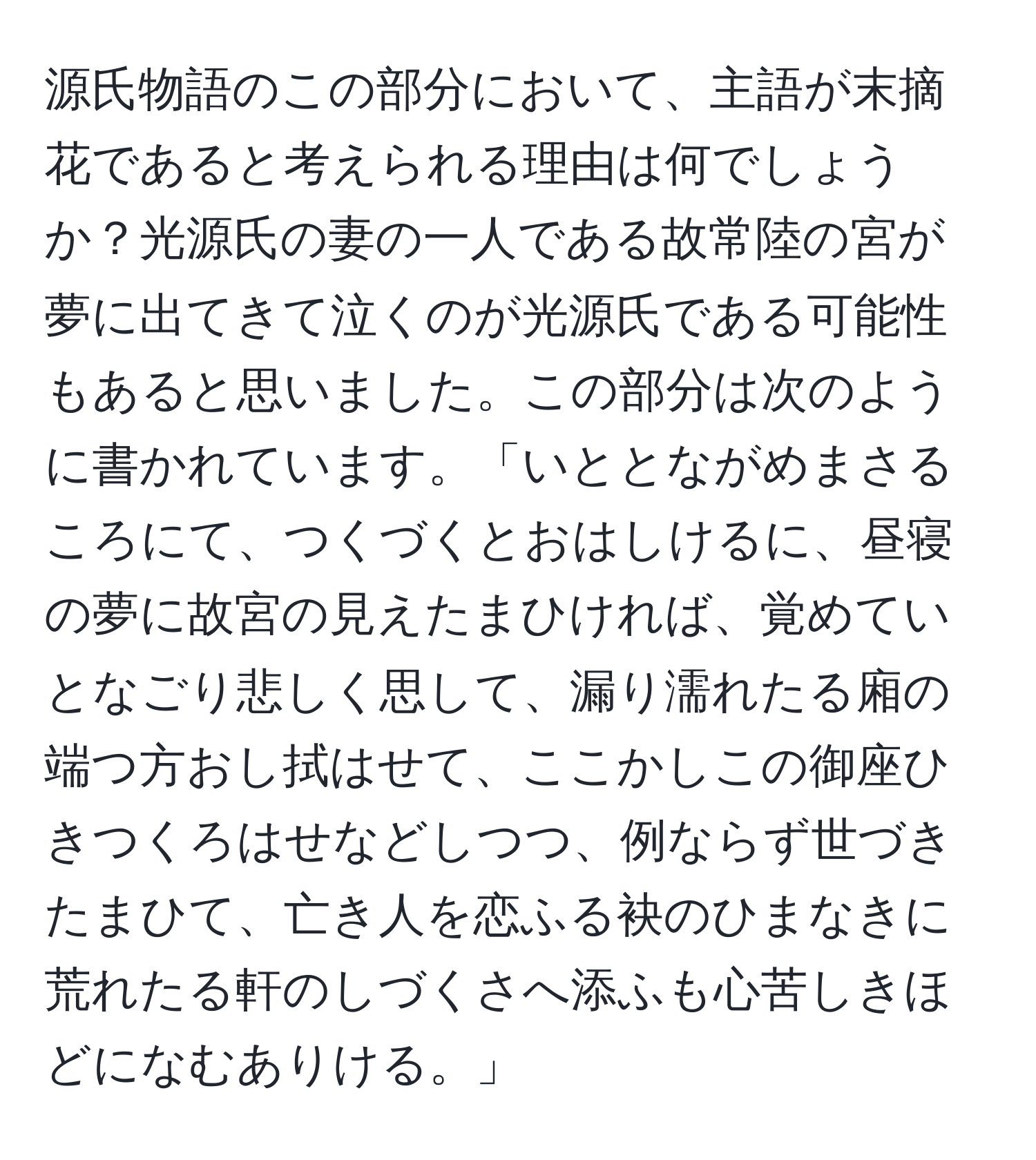 源氏物語のこの部分において、主語が末摘花であると考えられる理由は何でしょうか？光源氏の妻の一人である故常陸の宮が夢に出てきて泣くのが光源氏である可能性もあると思いました。この部分は次のように書かれています。「いととながめまさるころにて、つくづくとおはしけるに、昼寝の夢に故宮の見えたまひければ、覚めていとなごり悲しく思して、漏り濡れたる廂の端つ方おし拭はせて、ここかしこの御座ひきつくろはせなどしつつ、例ならず世づきたまひて、亡き人を恋ふる袂のひまなきに荒れたる軒のしづくさへ添ふも心苦しきほどになむありける。」