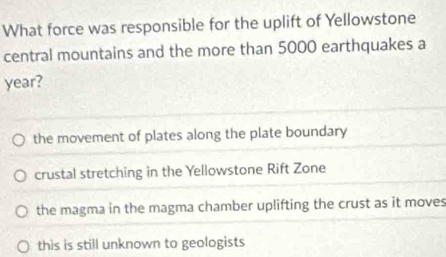 What force was responsible for the uplift of Yellowstone
central mountains and the more than 5000 earthquakes a
year?
the movement of plates along the plate boundary
crustal stretching in the Yellowstone Rift Zone
the magma in the magma chamber uplifting the crust as it moves
this is still unknown to geologists