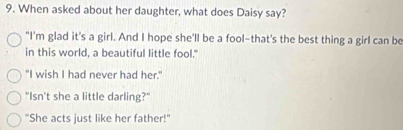 When asked about her daughter, what does Daisy say?
"I'm glad it's a girl. And I hope she’ll be a fool-that's the best thing a girl can be
in this world, a beautiful little fool."
"I wish I had never had her."
"Isn't she a little darling?"
"She acts just like her father!"