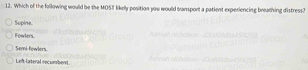 Which of the following would be the MOST likely position you would transport a patient experiencing breathing distress?
Supine.
Fowlers.
Semi-fowlers.
Left-lateral recumbent.
